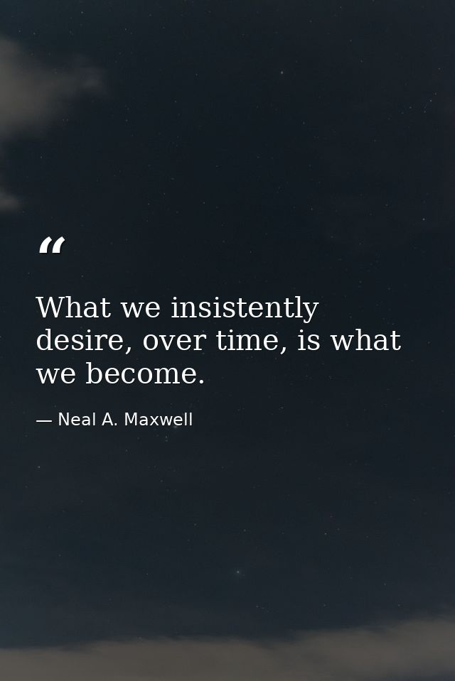 What we insistently desire, over time, is what we become. — Neal A. Maxwell