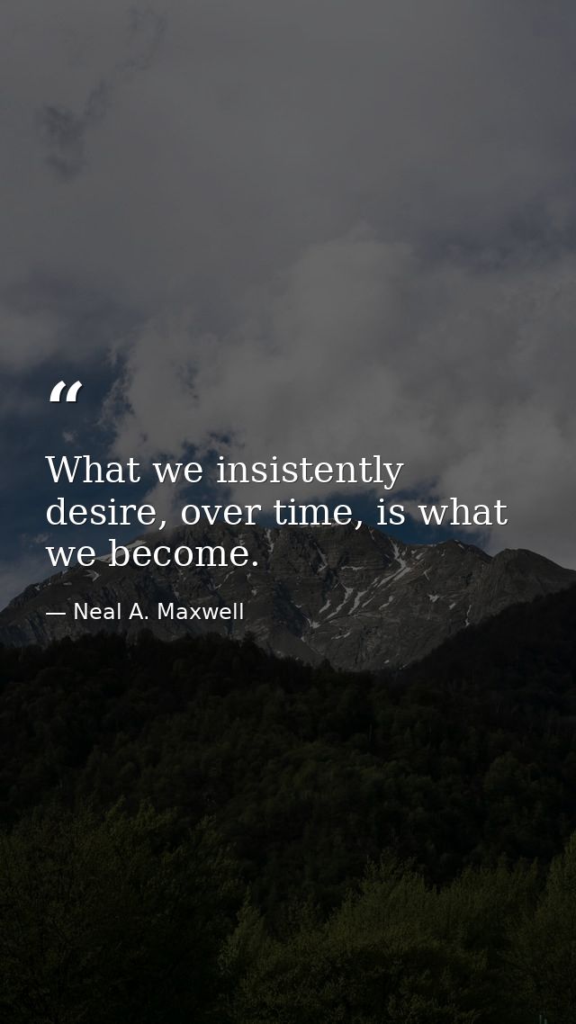What we insistently desire, over time, is what we become. — Neal A. Maxwell