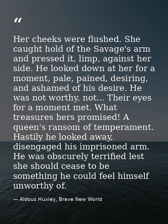 Her cheeks were flushed. She caught hold of the Savage's arm and pressed it, limp, against her side. He looked down at h — Aldous Huxley, Brave New World