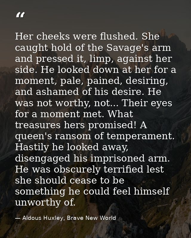 Her cheeks were flushed. She caught hold of the Savage's arm and pressed it, limp, against her side. He looked down at h — Aldous Huxley, Brave New World