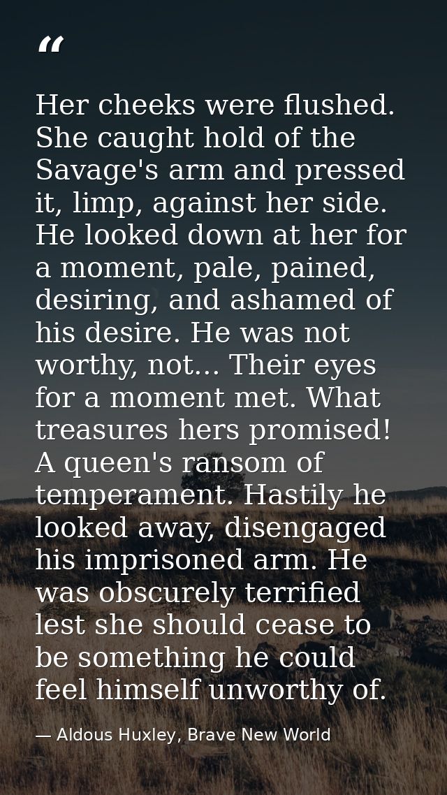 Her cheeks were flushed. She caught hold of the Savage's arm and pressed it, limp, against her side. He looked down at h — Aldous Huxley, Brave New World