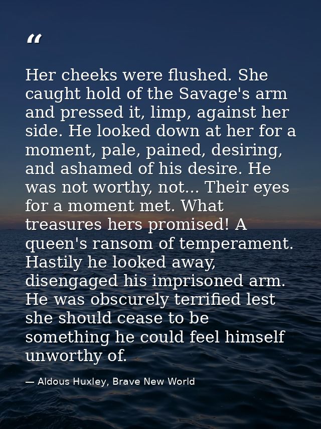 Her cheeks were flushed. She caught hold of the Savage's arm and pressed it, limp, against her side. He looked down at h — Aldous Huxley, Brave New World