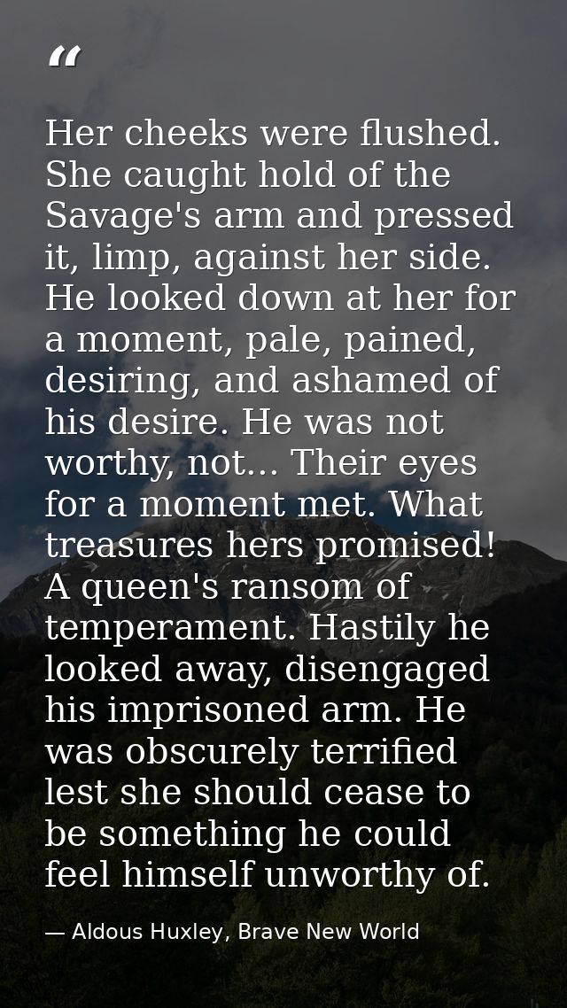 Her cheeks were flushed. She caught hold of the Savage's arm and pressed it, limp, against her side. He looked down at h — Aldous Huxley, Brave New World