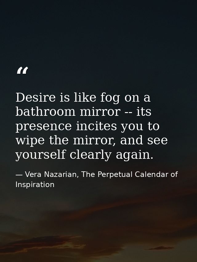 Desire is like fog on a bathroom mirror -- its presence incites you to wipe the mirror, and see yourself clearly again. — Vera Nazarian, The Perpetual Calendar of Inspiration