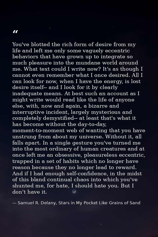 You've blotted the rich form of desire from my life and left me only some vaguely eccentric behaviors that have grown up — Samuel R. Delany, Stars in My Pocket Like Grains of Sand
