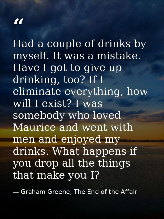 Had a couple of drinks by myself. It was a mistake. Have I got to give up drinking, too? If I eliminate everything, how  — Graham Greene, The End of the Affair