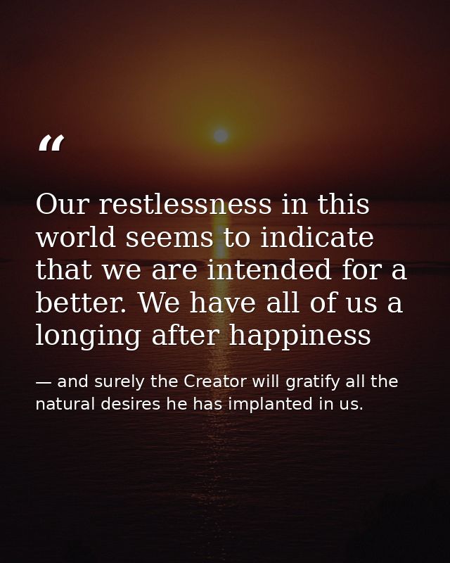 Our restlessness in this world seems to indicate that we are intended for a better. We have all of us a longing after ha — and surely the Creator will gratify all the natural desires he has implanted in us.