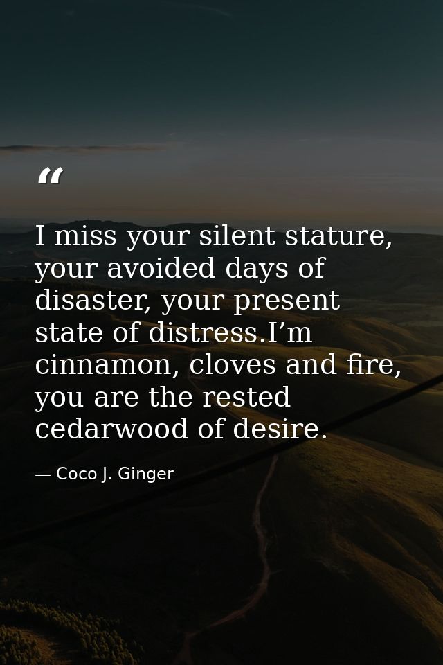 I miss your silent stature, your avoided days of disaster, your present state of distress.I’m cinnamon, cloves and fire, — Coco J. Ginger