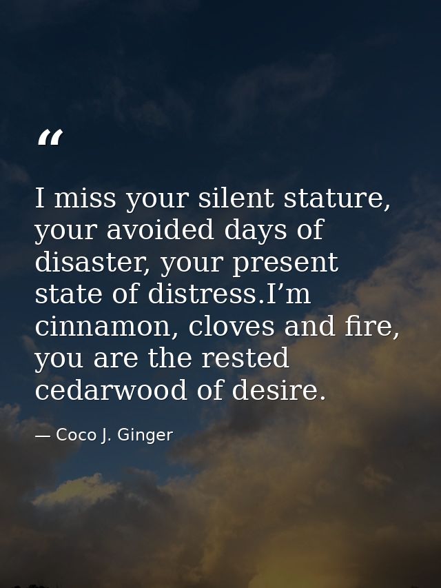 I miss your silent stature, your avoided days of disaster, your present state of distress.I’m cinnamon, cloves and fire, — Coco J. Ginger