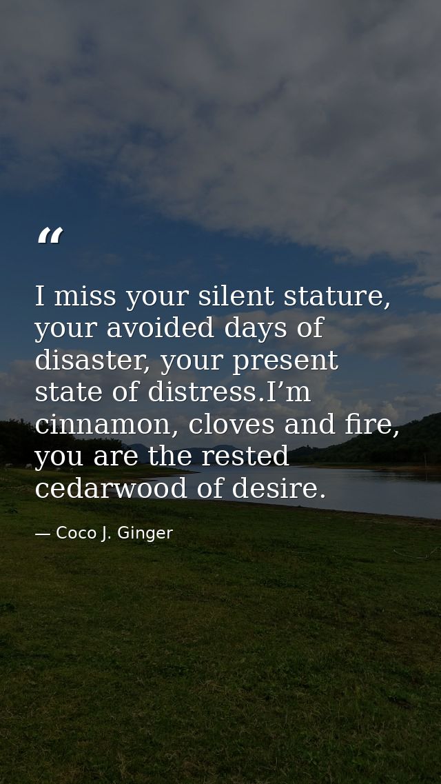 I miss your silent stature, your avoided days of disaster, your present state of distress.I’m cinnamon, cloves and fire, — Coco J. Ginger