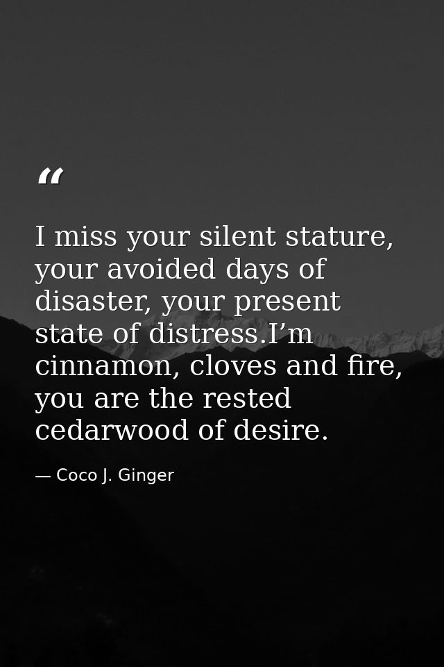 I miss your silent stature, your avoided days of disaster, your present state of distress.I’m cinnamon, cloves and fire, — Coco J. Ginger