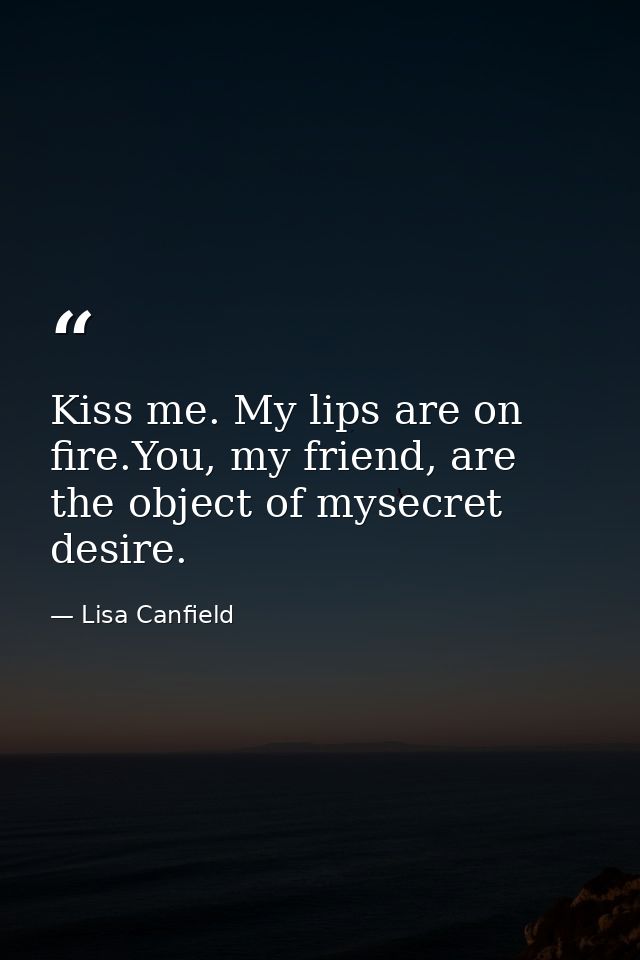 Kiss me. My lips are on fire.You, my friend, are the object of mysecret desire. — Lisa Canfield