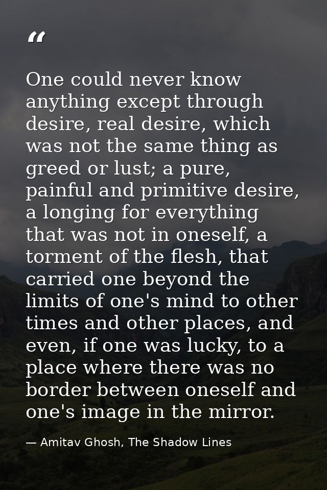 One could never know anything except through desire, real desire, which was not the same thing as greed or lust; a pure, — Amitav Ghosh, The Shadow Lines