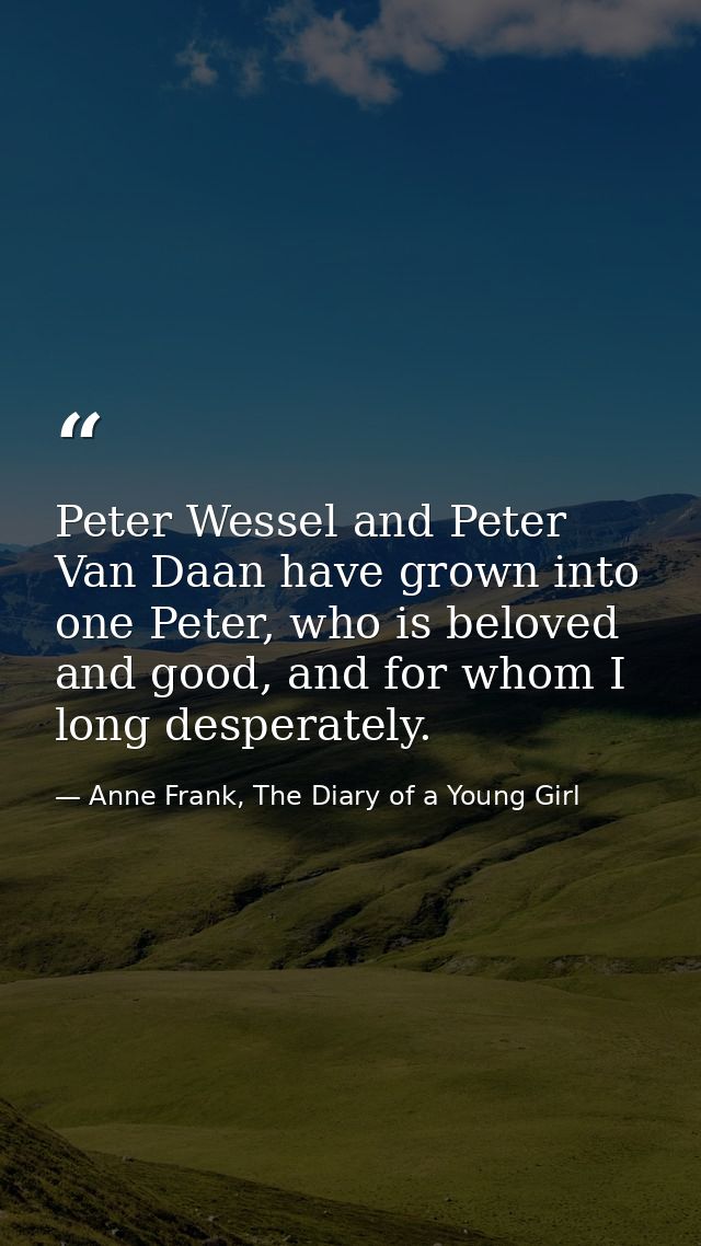 Peter Wessel and Peter Van Daan have grown into one Peter, who is beloved and good, and for whom I long desperately. — Anne Frank, The Diary of a Young Girl