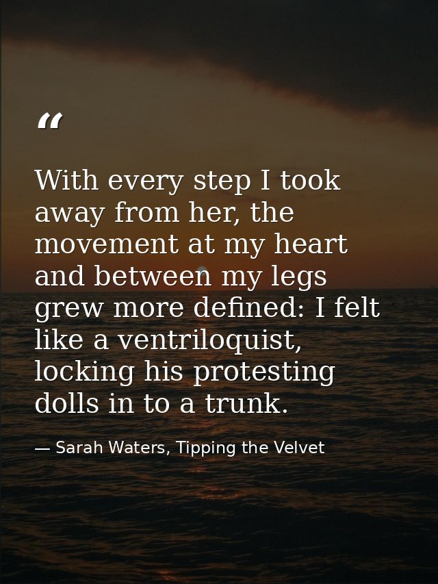 With every step I took away from her, the movement at my heart and between my legs grew more defined: I felt like a vent — Sarah Waters, Tipping the Velvet