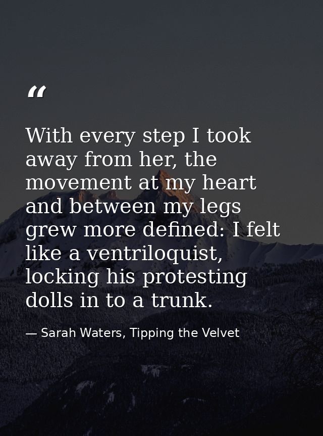 With every step I took away from her, the movement at my heart and between my legs grew more defined: I felt like a vent — Sarah Waters, Tipping the Velvet