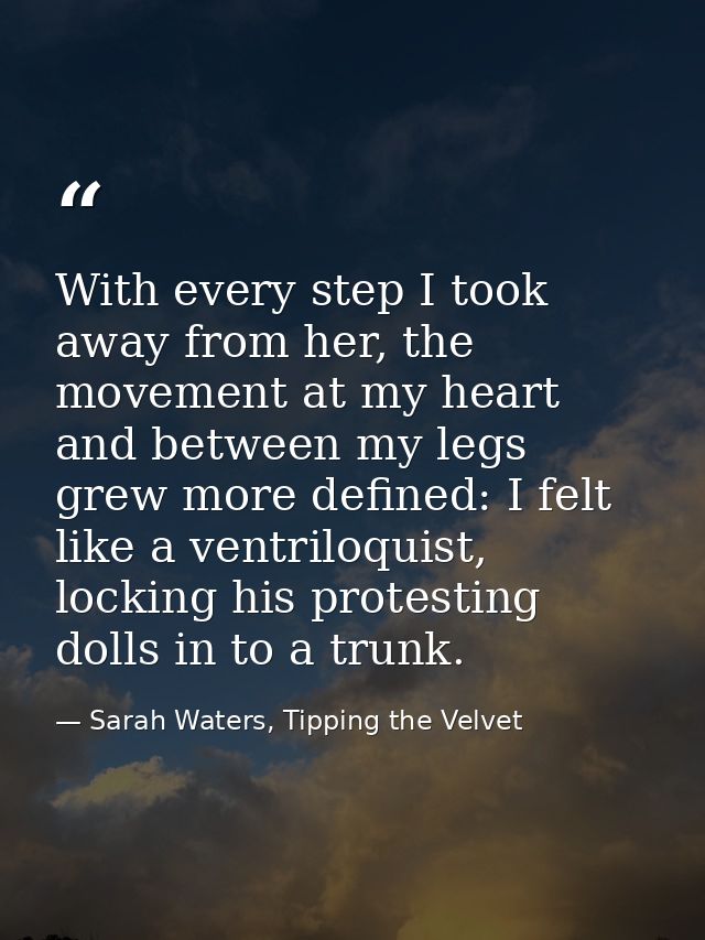 With every step I took away from her, the movement at my heart and between my legs grew more defined: I felt like a vent — Sarah Waters, Tipping the Velvet