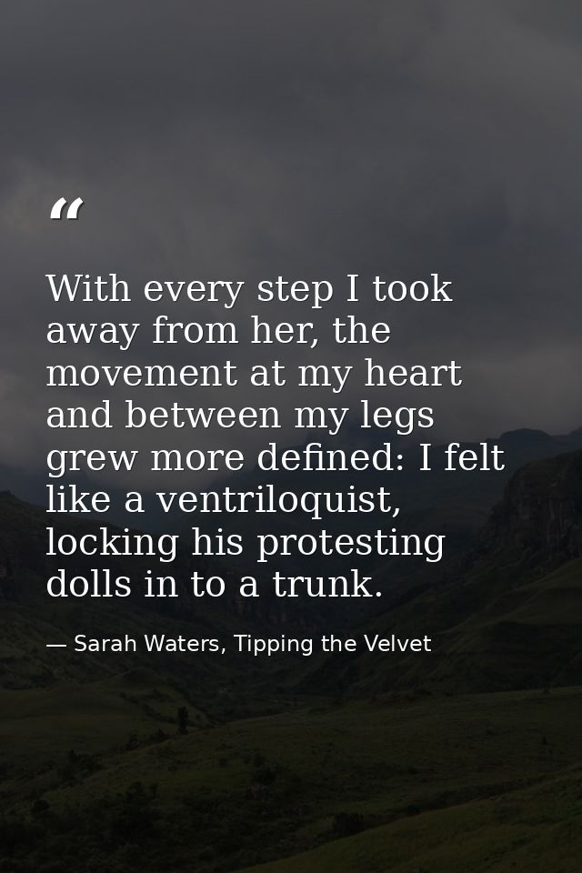 With every step I took away from her, the movement at my heart and between my legs grew more defined: I felt like a vent — Sarah Waters, Tipping the Velvet