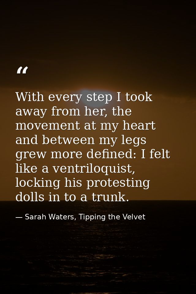 With every step I took away from her, the movement at my heart and between my legs grew more defined: I felt like a vent — Sarah Waters, Tipping the Velvet