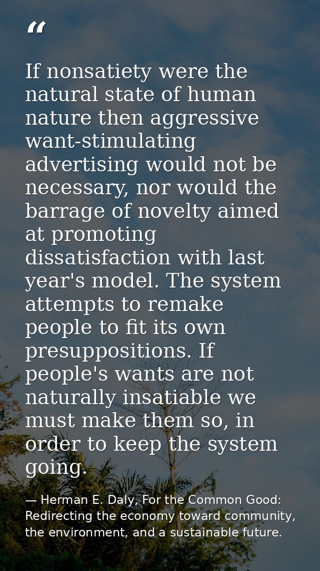 If nonsatiety were the natural state of human nature then aggressive want-stimulating advertising would not be necessary — Herman E. Daly, For the Common Good: Redirecting the economy toward community, the environment, and a sustainable future.