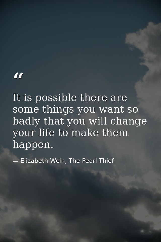 It is possible there are some things you want so badly that you will change your life to make them happen. — Elizabeth Wein, The Pearl Thief