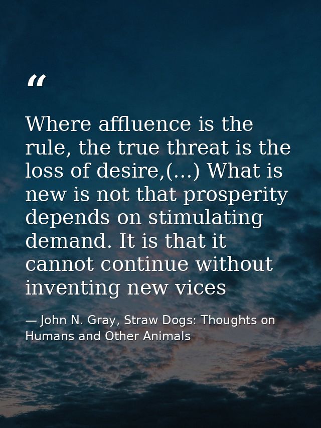 Where affluence is the rule, the true threat is the loss of desire,(...) What is new is not that prosperity depends on s — John N. Gray, Straw Dogs: Thoughts on Humans and Other Animals