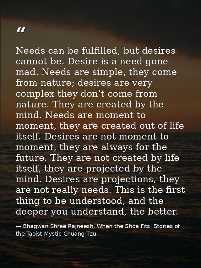 Needs can be fulfilled, but desires cannot be. Desire is a need gone mad. Needs are simple, they come from nature; desir — Bhagwan Shree Rajneesh, When the Shoe Fits: Stories of the Taoist Mystic Chuang Tzu