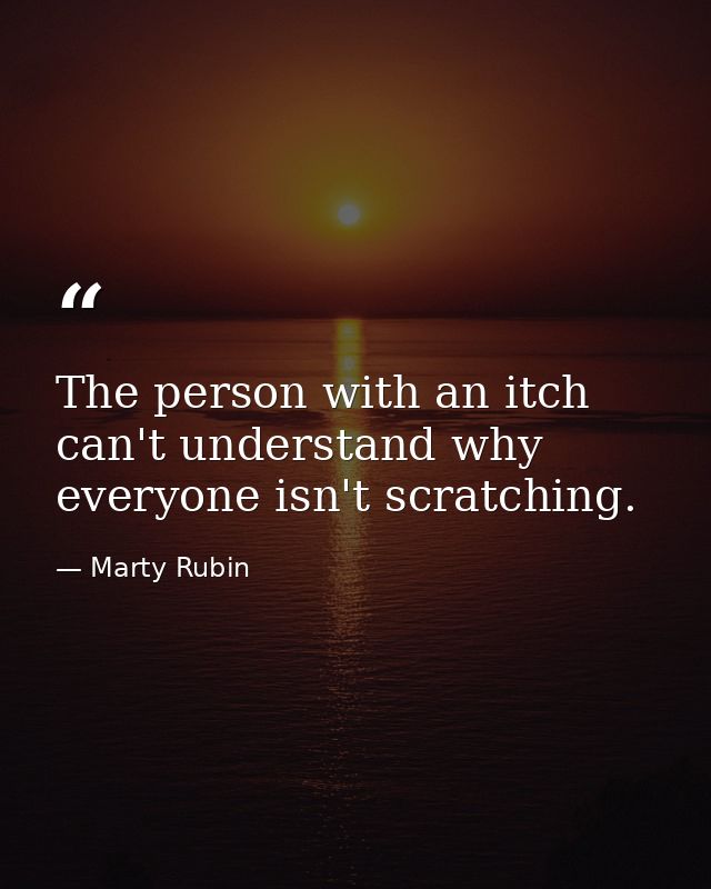The person with an itch can't understand why everyone isn't scratching. — Marty Rubin