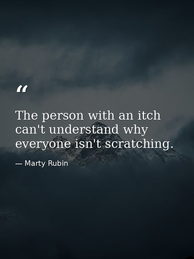 The person with an itch can't understand why everyone isn't scratching. — Marty Rubin