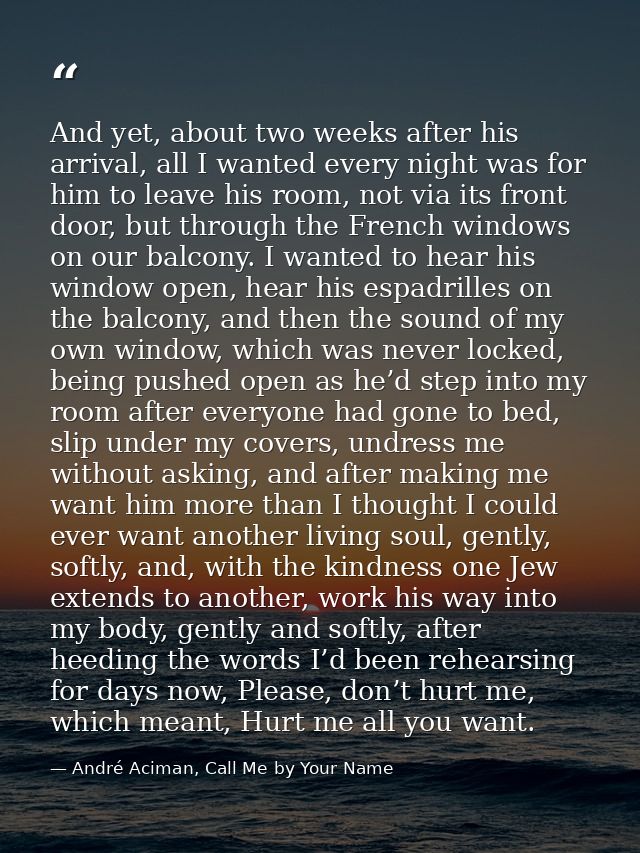 And yet, about two weeks after his arrival, all I wanted every night was for him to leave his room, not via its front do — André Aciman, Call Me by Your Name