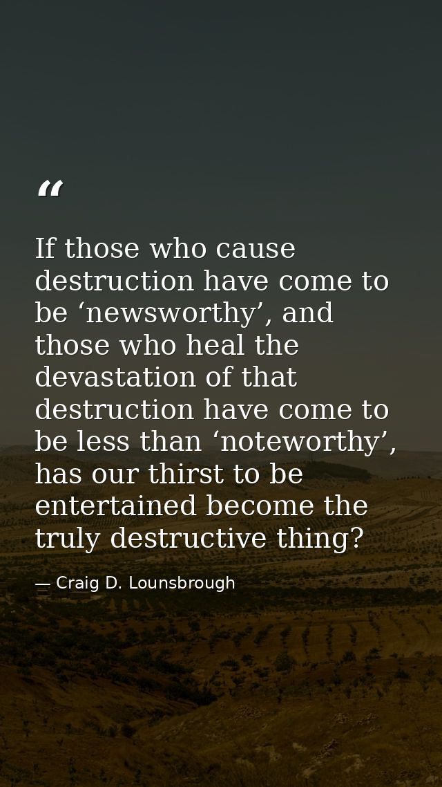 If those who cause destruction have come to be ‘newsworthy’, and those who heal the devastation of that destruction have — Craig D. Lounsbrough