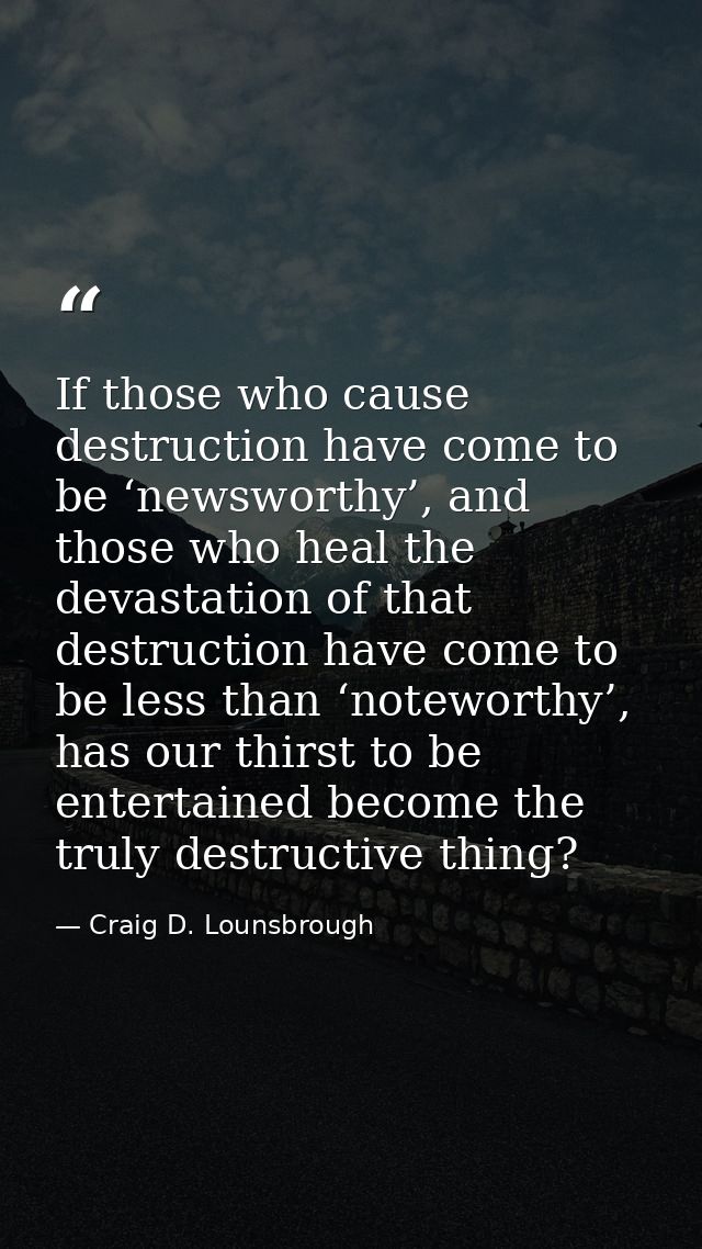 If those who cause destruction have come to be ‘newsworthy’, and those who heal the devastation of that destruction have — Craig D. Lounsbrough