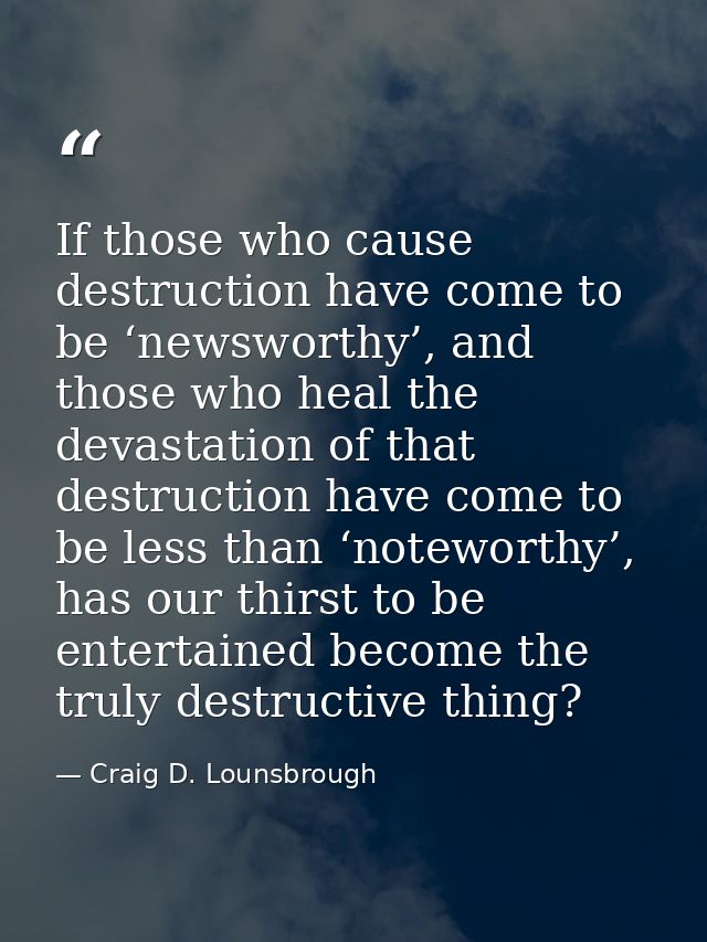 If those who cause destruction have come to be ‘newsworthy’, and those who heal the devastation of that destruction have — Craig D. Lounsbrough