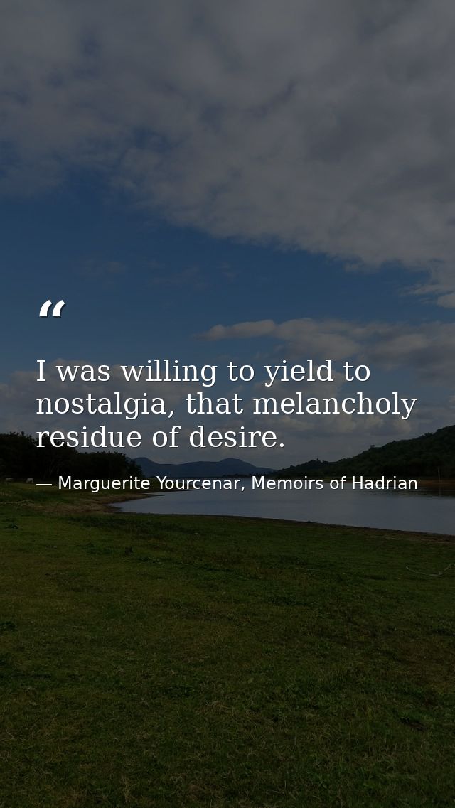 I was willing to yield to nostalgia, that melancholy residue of desire. — Marguerite Yourcenar, Memoirs of Hadrian