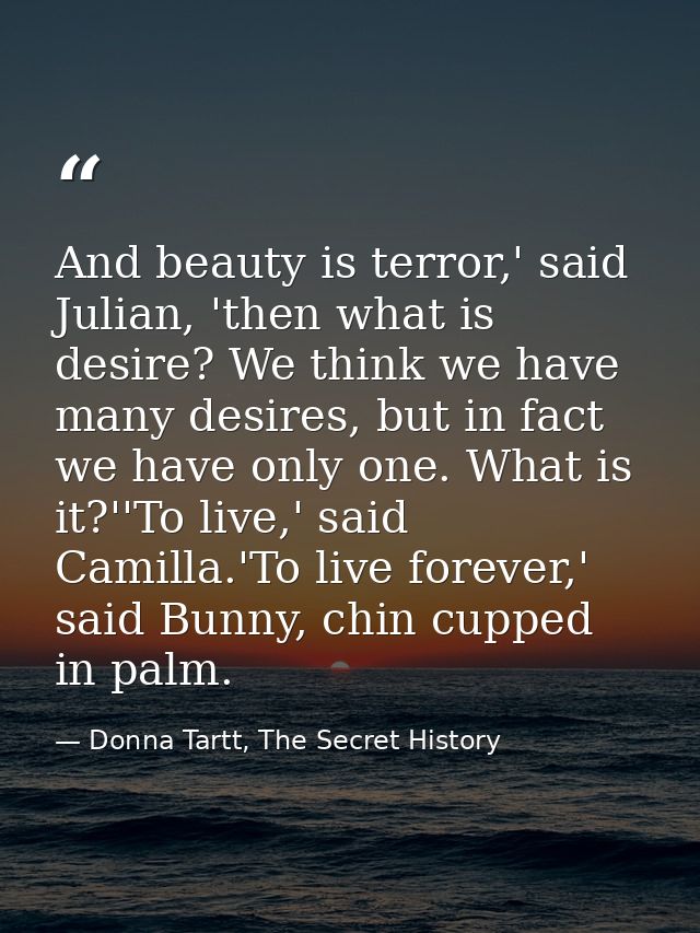 And beauty is terror,' said Julian, 'then what is desire? We think we have many desires, but in fact we have only one. W — Donna Tartt, The Secret History