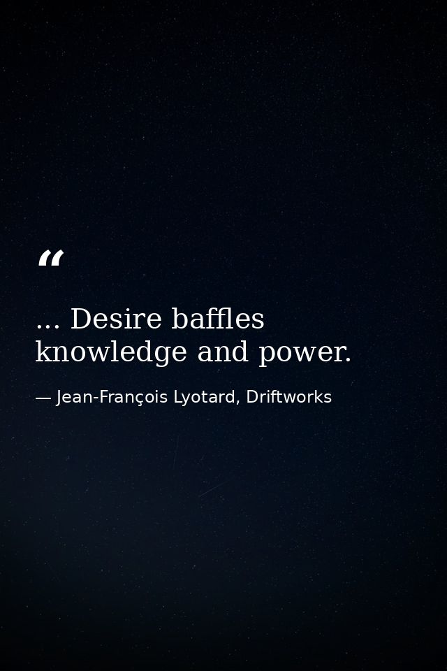 ... Desire baffles knowledge and power. — Jean-François Lyotard, Driftworks