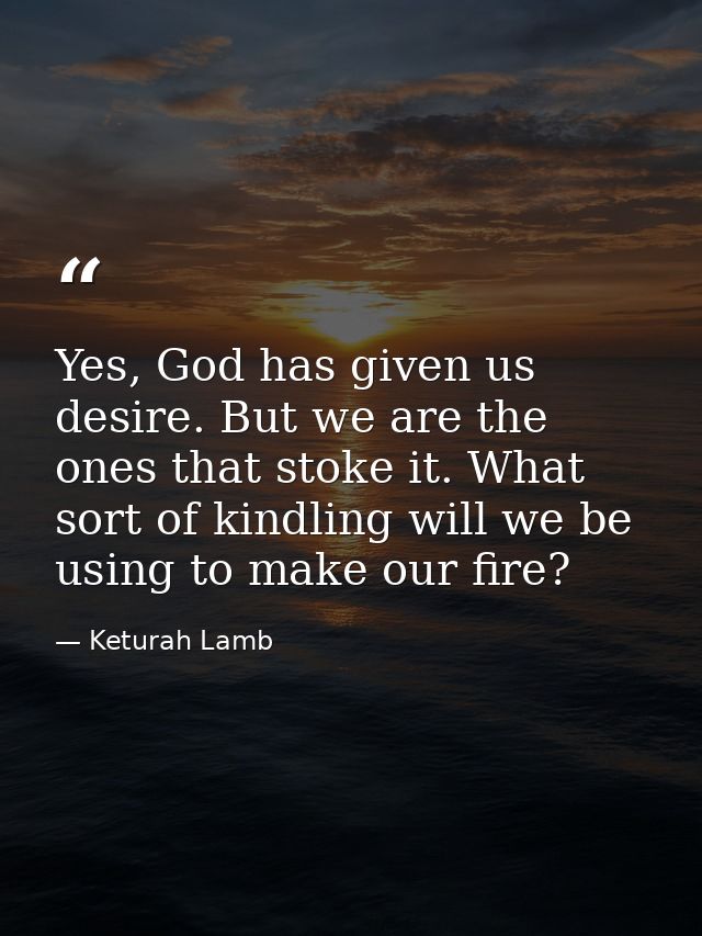 Yes, God has given us desire. But we are the ones that stoke it. What sort of kindling will we be using to make our fire — Keturah Lamb