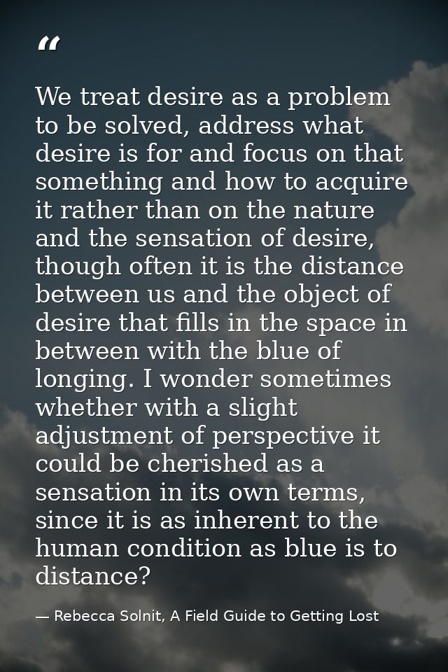 We treat desire as a problem to be solved, address what desire is for and focus on that something and how to acquire it  — Rebecca Solnit, A Field Guide to Getting Lost