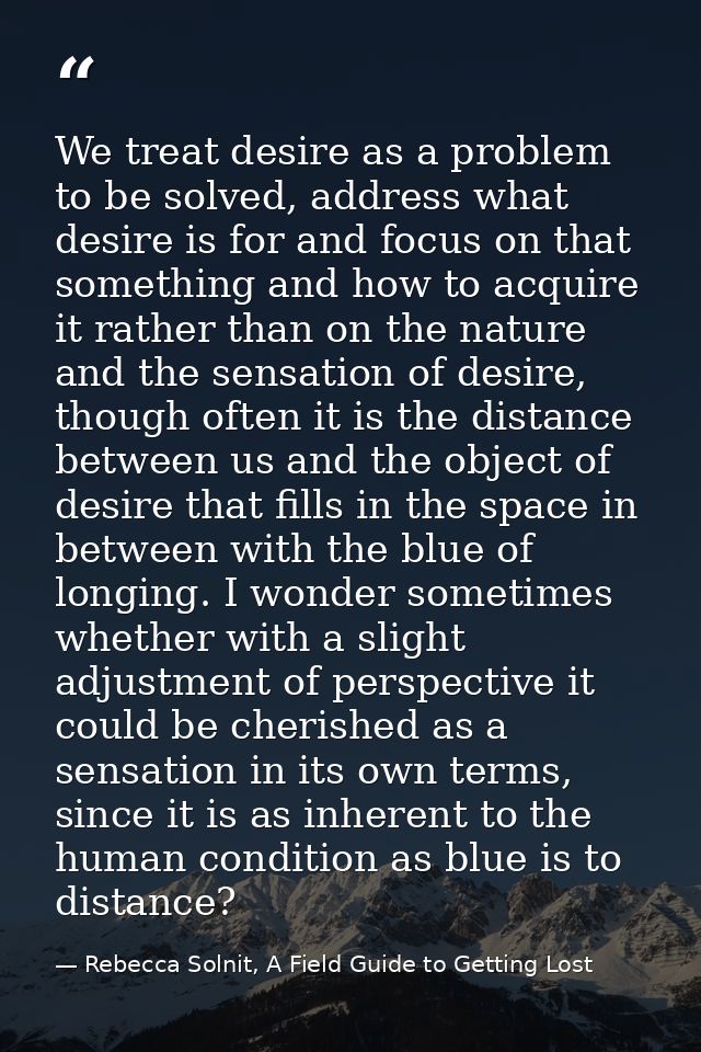 We treat desire as a problem to be solved, address what desire is for and focus on that something and how to acquire it  — Rebecca Solnit, A Field Guide to Getting Lost