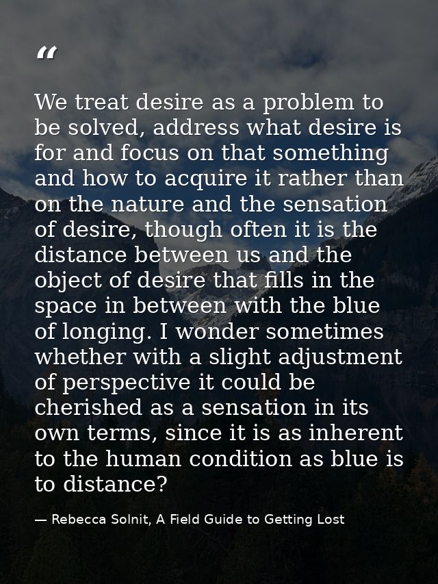 We treat desire as a problem to be solved, address what desire is for and focus on that something and how to acquire it  — Rebecca Solnit, A Field Guide to Getting Lost