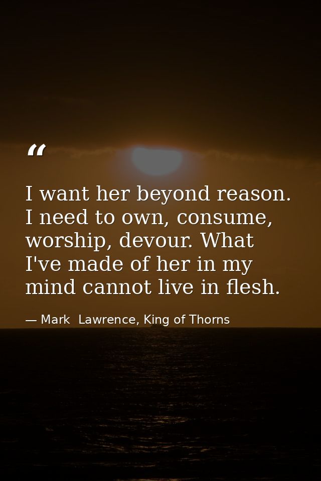 I want her beyond reason. I need to own, consume, worship, devour. What I've made of her in my mind cannot live in flesh — Mark  Lawrence, King of Thorns
