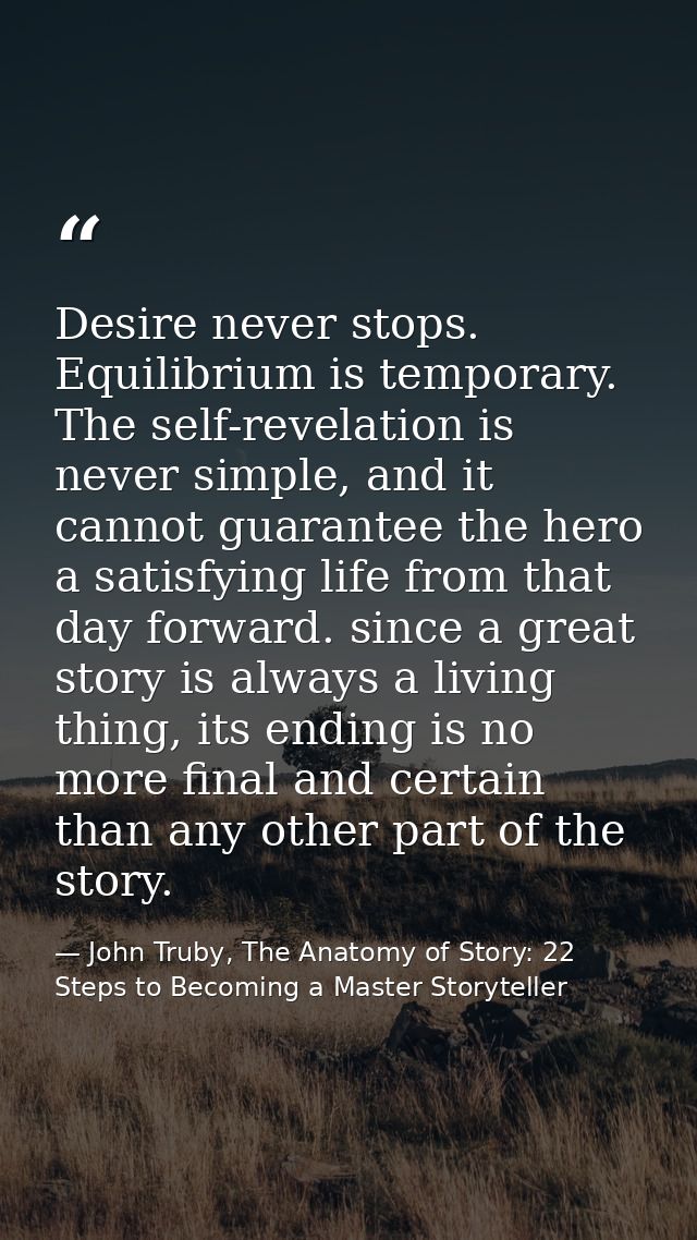 Desire never stops. Equilibrium is temporary. The self-revelation is never simple, and it cannot guarantee the hero a sa — John Truby, The Anatomy of Story: 22 Steps to Becoming a Master Storyteller