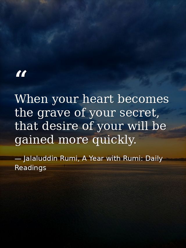 When your heart becomes the grave of your secret, that desire of your will be gained more quickly. — Jalaluddin Rumi, A Year with Rumi: Daily Readings