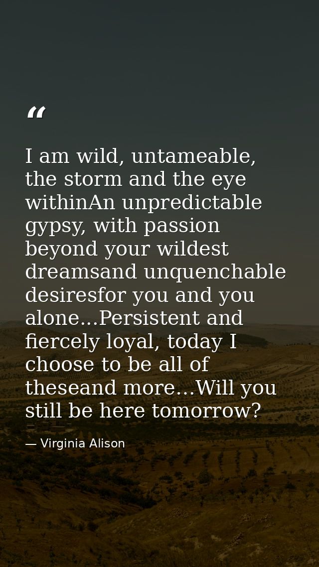 I am wild, untameable, the storm and the eye withinAn unpredictable gypsy, with passion beyond your wildest dreamsand un — Virginia Alison