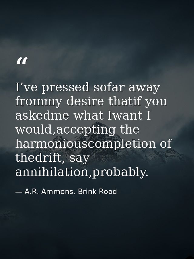I’ve pressed sofar away frommy desire thatif you askedme what Iwant I would,accepting the harmoniouscompletion of thedri — A.R. Ammons, Brink Road