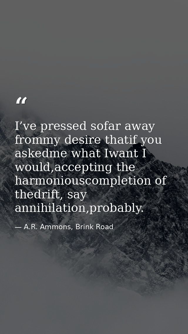 I’ve pressed sofar away frommy desire thatif you askedme what Iwant I would,accepting the harmoniouscompletion of thedri — A.R. Ammons, Brink Road