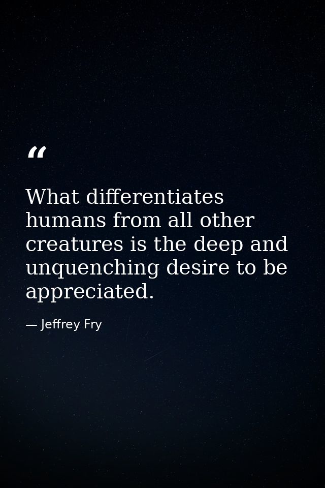 What differentiates humans from all other creatures is the deep and unquenching desire to be appreciated. — Jeffrey Fry