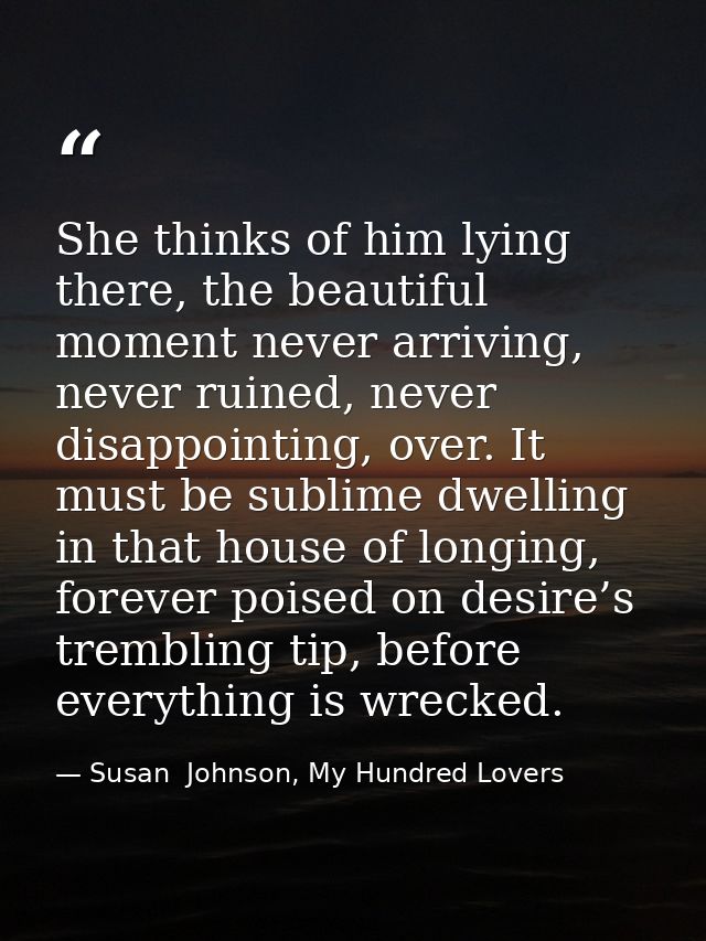 She thinks of him lying there, the beautiful moment never arriving, never ruined, never disappointing, over. It must be  — Susan  Johnson, My Hundred Lovers