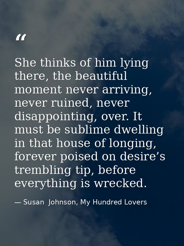 She thinks of him lying there, the beautiful moment never arriving, never ruined, never disappointing, over. It must be  — Susan  Johnson, My Hundred Lovers