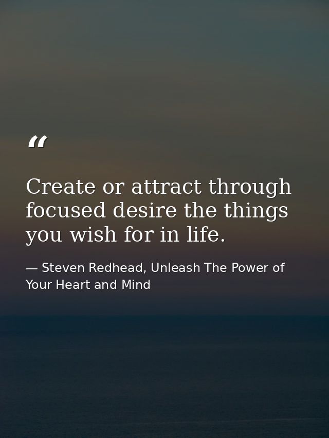 Create or attract through focused desire the things you wish for in life. — Steven Redhead, Unleash The Power of Your Heart and Mind